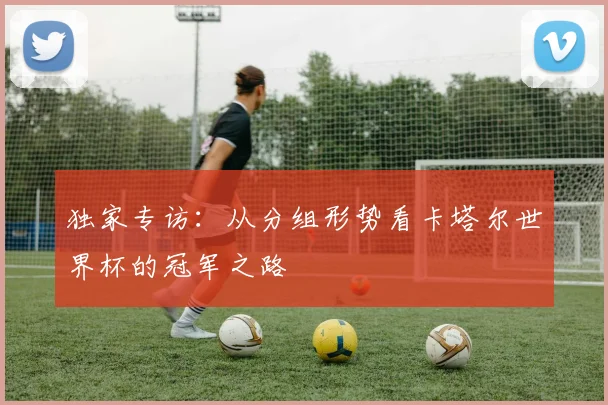 独家专访：从分组形势看卡塔尔世界杯的冠军之路