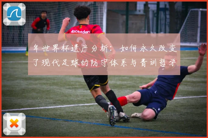 年世界杯遗产分析：如何永久改变了现代足球的防守体系与青训哲学