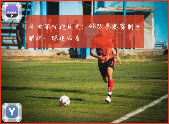 年世界杯迎巨变：48队参赛赛制全解析，球迷必看