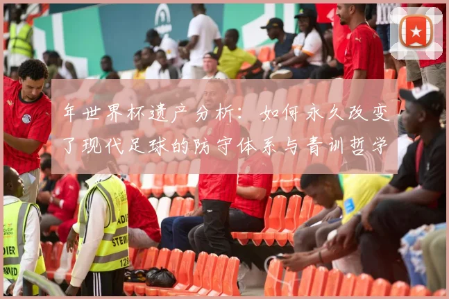 年世界杯遗产分析：如何永久改变了现代足球的防守体系与青训哲学