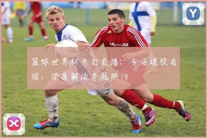 篮球世界杯开打直播:专访退役名宿,深度解读夺冠热门