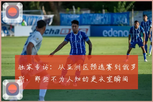独家专访：从亚洲区预选赛到俄罗斯，那些不为人知的更衣室瞬间