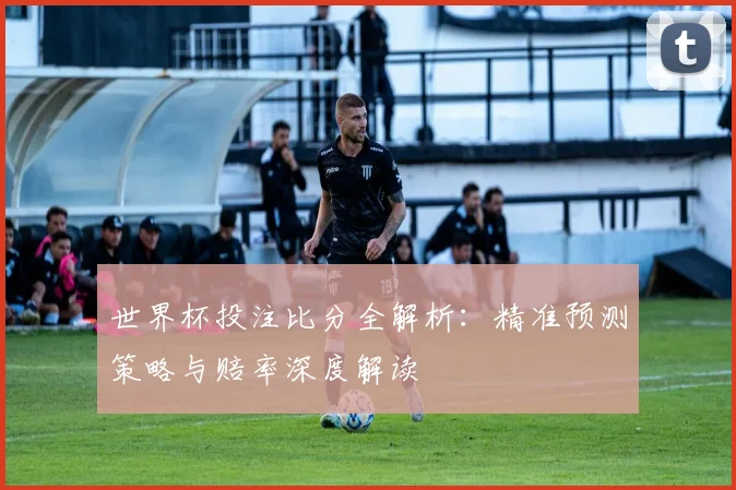 世界杯投注比分全解析:精准预测策略与赔率深度解读