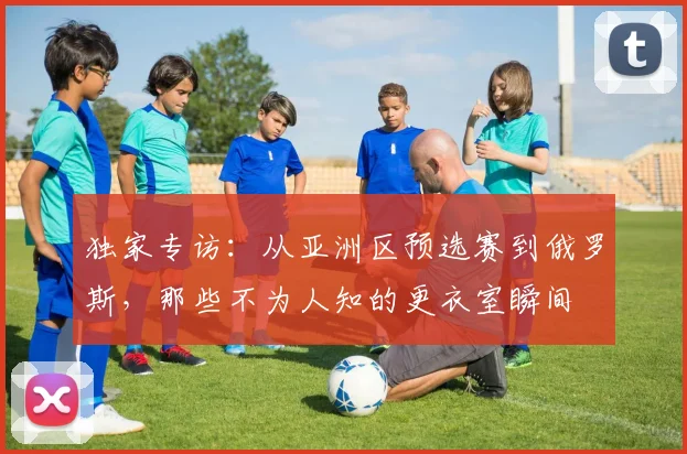 独家专访：从亚洲区预选赛到俄罗斯，那些不为人知的更衣室瞬间