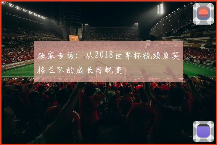 独家专访：从2018世界杯视频看英格兰队的成长与蜕变