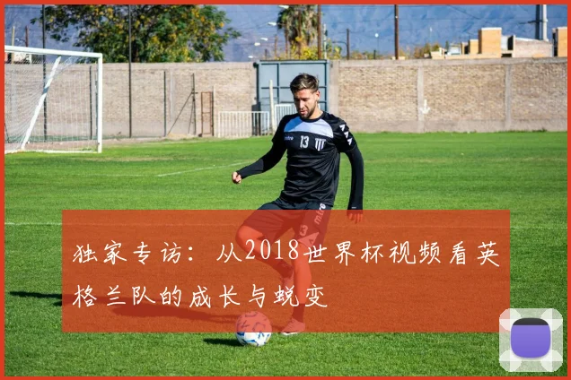 独家专访：从2018世界杯视频看英格兰队的成长与蜕变