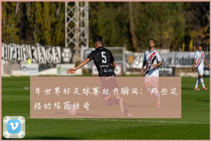 年世界杯足球赛经典瞬间：那些定格的绿茵传奇